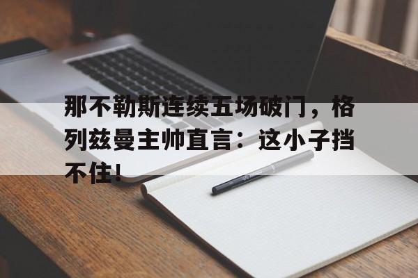 365bet体育-那不勒斯连续五场破门，格列兹曼主帅直言：这小子挡不住！大汉十三将之血战疏勒-365bet体育