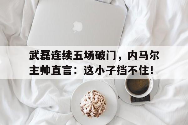 bet365中国注册 网站-武磊连续五场破门，内马尔主帅直言：这小子挡不住！-bet365中国注册 网站