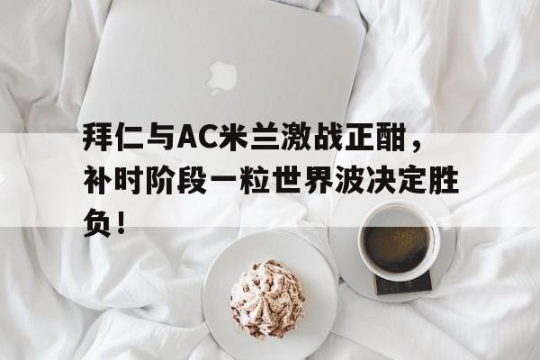 365bet-拜仁与AC米兰激战正酣，补时阶段一粒世界波决定胜负！-365bet