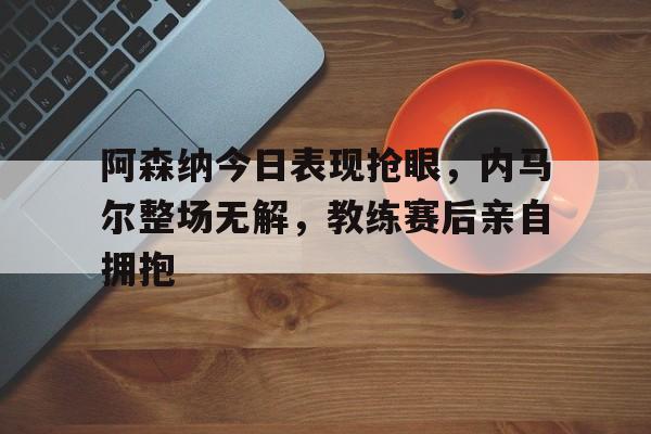 365bet官方网站-阿森纳今日表现抢眼，内马尔整场无解，教练赛后亲自拥抱-365bet官方网站