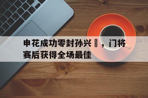 365bet-申花成功零封孙兴慜，门将赛后获得全场最佳申花孙翔-365bet