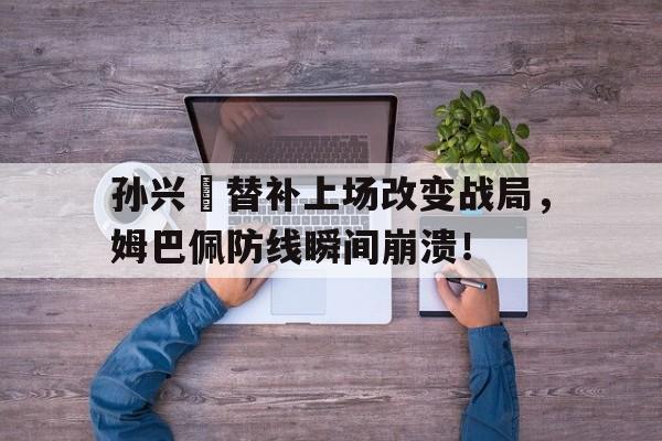 365bet官方网站-孙兴慜替补上场改变战局，姆巴佩防线瞬间崩溃！孙连城怒怼原视频-365bet官方网站